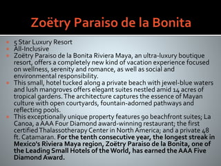  5 Star Luxury Resort
 All-Inclusive
 Zoëtry Paraiso de la Bonita Riviera Maya, an ultra-luxury boutique
resort, offers a completely new kind of vacation experience focused
on wellness, serenity and romance, as well as social and
environmental responsibility.
 This small, hotel tucked along a private beach with jewel-blue waters
and lush mangroves offers elegant suites nestled amid 14 acres of
tropical gardens.The architecture captures the essence of Mayan
culture with open courtyards, fountain-adorned pathways and
reflecting pools.
 This exceptionally unique property features 90 beachfront suites; La
Canoa, a AAA Four Diamond award-winning restaurant; the first
certifiedThalassotherapyCenter in North America; and a private 48
ft. Catamaran. For the tenth consecutive year, the longest streak in
Mexico's Riviera Maya region, Zoëtry Paraiso de la Bonita, one of
the Leading Small Hotels of theWorld, has earned the AAA Five
Diamond Award.
 