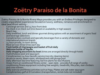 Zoëtry Paraiso de la Bonita Rivera Maya provides you with an Endless Privileges designed to
create unparalleled experiences focused on luxury, wellness, romance and enrichment in
ideal beachfront setting -
 Concierge services and 24 hour front desk
 No check in or check out time (based on availability in high season)
 Beach bag
 Daily breakfast, lunch and dinner gourmet dining options with an assortment of organic food
and beverage selections
 Complimentary cocktails and specialty beverages from a variety of domestic and
international premium brands
 24-hour private, in-room dining
 Maid services three times each day
 Fresh bottle of champagne and basket of fruit daily
 Welcome bottle ofTequila
 Daily shopping excursions by boat (times are arranged directly through hotel)
 Hydrothalasso pool and aqua gym
 Complimentary 24-hour laundry service (non dry cleaning items)
 Access to sauna, steam room, whirlpool and cold plunge pool
 Daily afternoon tea time featuring real live plants for tea infusions
 Ocean front air conditioned fitness center - open daily - provides full range of cardio-
conditioning fitness equipment including free weights, treadmills, lifecycles, stair climbers
and cross trainers
 Daily exercise and fitness activities such asYoga, Pilates and salt water aqua gym
 Complimentary golf at El Camaleon (transportation, rental clubs not included)
 