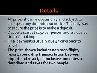  All prices shown a quotes only and subject to
change at any time without notice.The only way
to secure the price is to make a deposit.
 Deposits start at $150 per person and are due at
time of booking.
 Final payment is usually due 45 days prior to
travel.
 The price shown includes non-stop flight,
resort, round-trip transportation between
airport and resort, all-inclusive amenities as
described and taxes for two people.
 