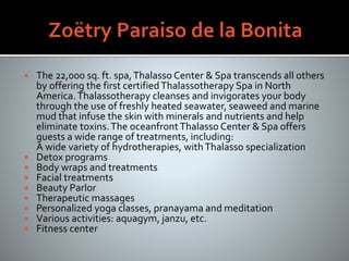  The 22,000 sq. ft. spa,Thalasso Center & Spa transcends all others
by offering the first certifiedThalassotherapy Spa in North
America.Thalassotherapy cleanses and invigorates your body
through the use of freshly heated seawater, seaweed and marine
mud that infuse the skin with minerals and nutrients and help
eliminate toxins.The oceanfrontThalasso Center & Spa offers
guests a wide range of treatments, including:
A wide variety of hydrotherapies, withThalasso specialization
 Detox programs
 Body wraps and treatments
 Facial treatments
 Beauty Parlor
 Therapeutic massages
 Personalized yoga classes, pranayama and meditation
 Various activities: aquagym, janzu, etc.
 Fitness center
 