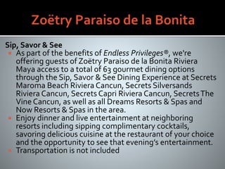 Sip, Savor & See
 As part of the benefits of Endless Privileges®, we're
offering guests of Zoëtry Paraiso de la Bonita Riviera
Maya access to a total of 63 gourmet dining options
through the Sip, Savor & See Dining Experience at Secrets
Maroma Beach Riviera Cancun, Secrets Silversands
Riviera Cancun, Secrets Capri Riviera Cancun, SecretsThe
Vine Cancun, as well as all Dreams Resorts & Spas and
Now Resorts & Spas in the area.
 Enjoy dinner and live entertainment at neighboring
resorts including sipping complimentary cocktails,
savoring delicious cuisine at the restaurant of your choice
and the opportunity to see that evening’s entertainment.
 Transportation is not included
 