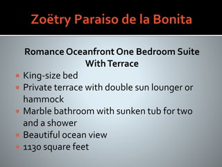 Romance Oceanfront One Bedroom Suite
WithTerrace
 King-size bed
 Private terrace with double sun lounger or
hammock
 Marble bathroom with sunken tub for two
and a shower
 Beautiful ocean view
 1130 square feet
 