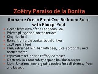 Romance Ocean Front One Bedroom Suite
with Plunge Pool
 Ocean front view of the Caribbean Sea
 Private plunge pool on the terrace
 King-size bed
 Romantic marble sunken bath for two
 1248 square feet
 Daily refreshed mini bar with beer, juice, soft drinks and
bottled water
 Espresso machine and coffee/tea maker
 Electronic in-room safety deposit box (laptop size)
 Multi-functional rechargeable outlets for cell phones, iPods
and laptops
 
