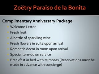 Complimentary Anniversary Package
 Welcome Letter
 Fresh fruit
 A bottle of sparkling wine
 Fresh flowers in suite upon arrival
 Romantic decor in room upon arrival
 Special turn-down service
 Breakfast in bed with Mimosas (Reservations must be
made in advance with concierge)
 