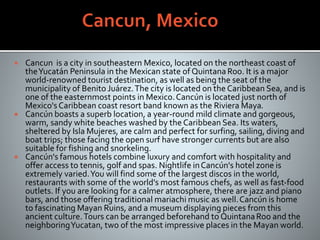  Cancun is a city in southeastern Mexico, located on the northeast coast of
theYucatán Peninsula in the Mexican state of QuintanaRoo. It is a major
world-renowned tourist destination, as well as being the seat of the
municipality of Benito Juárez.The city is located on the Caribbean Sea, and is
one of the easternmost points in Mexico.Cancún is located just north of
Mexico's Caribbean coast resort band known as the Riviera Maya.
 Cancún boasts a superb location, a year-round mild climate and gorgeous,
warm, sandy white beaches washed by the Caribbean Sea. Its waters,
sheltered by Isla Mujeres, are calm and perfect for surfing, sailing, diving and
boat trips; those facing the open surf have stronger currents but are also
suitable for fishing and snorkeling.
 Cancún's famous hotels combine luxury and comfort with hospitality and
offer access to tennis, golf and spas. Nightlife inCancún's hotel zone is
extremely varied.You will find some of the largest discos in the world,
restaurants with some of the world's most famous chefs, as well as fast-food
outlets. If you are looking for a calmer atmosphere, there are jazz and piano
bars, and those offering traditional mariachi music as well.Cancún is home
to fascinating Mayan Ruins, and a museum displaying pieces from this
ancient culture.Tours can be arranged beforehand to QuintanaRoo and the
neighboringYucatan, two of the most impressive places in the Mayan world.
 