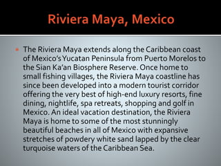  The Riviera Maya extends along the Caribbean coast
of Mexico’sYucatan Peninsula from Puerto Morelos to
the Sian Ka’an Biosphere Reserve.Once home to
small fishing villages, the Riviera Maya coastline has
since been developed into a modern tourist corridor
offering the very best of high-end luxury resorts, fine
dining, nightlife, spa retreats, shopping and golf in
Mexico. An ideal vacation destination, the Riviera
Maya is home to some of the most stunningly
beautiful beaches in all of Mexico with expansive
stretches of powdery white sand lapped by the clear
turquoise waters of the Caribbean Sea.
 