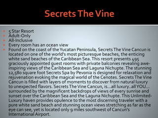  5 Star Resort
 Adult-Only
 All-Inclusive
 Every room has an ocean view
 Found on the coast of theYucatan Peninsula, SecretsTheVine Cancun is
located on one of the world's most picturesque beaches, the enticing
white sand beaches of the Caribbean Sea.This resort presents 495
graciously appointed guest rooms with private balconies revealing awe-
inspiring views of the Caribbean Sea and Laguna Nichupte.The stunning
12,580 square foot Secrets Spa by Pevonia is designed for relaxation and
rejuvenation evoking the magical world of the Cenotes. SecretsTheVine
Cancun is filled with layers of moments to discover from natural luxury
to unexpected flavors. SecretsTheVine Cancun, is...all luxury..allYOU...
surrounded by the magnificent backdrops of views of every sunrise and
sunset over the Caribbean Sea and the Laguna Nichupte.This Unlimited-
Luxury haven provides opulence to the most discerning traveler with a
pure white sand beach and stunning ocean views stretching as far as the
eye can see, yet is located only 9 miles southwest of Cancun's
International Airport.
 