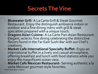  Bluewater Grill- A La Carte Grill & Steak Gourmet
Restaurant. Enjoy the distinguish ambiance indoor or
outdoor and a fine dining menu with grill & steak
specialties prepared with a unique touch.
 Dragons Asian Cuisine- A La Carte Pan-Asian Restaurant.
Elegant, eclectic fine dining celebrating the distinctive
flavors found in the Far East Sushi Bar with our Chef's
creations.
 Market Cafe International Specialty Buffet- Enjoy an
international buffet in a lively and casual atmosphere,
offering breakfast and lunch with food stations while you
enjoy the magnificent ocean view.
 Market Cafe Mexican Restaurant- Serving authentic a la
carte Mexican gourmet-style favorites.
*A la Carte-from a menu
 