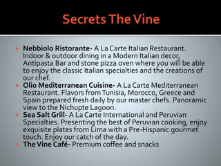  Nebbiolo Ristorante- A La Carte Italian Restaurant.
Indoor & outdoor dining in a Modern Italian decor,
Antipasta Bar and stone pizza oven where you will be able
to enjoy the classic Italian specialties and the creations of
our chef.
 Olio Mediterranean Cuisine- A La Carte Mediterranean
Restaurant. Flavors fromTunisia, Morocco, Greece and
Spain prepared fresh daily by our master chefs. Panoramic
view to the Nichupte Lagoon.
 Sea Salt Grill- A La Carte International and Peruvian
Specialties. Presenting the best of Peruvian cooking, enjoy
exquisite plates from Lima with a Pre-Hispanic gourmet
touch. Enjoy our catch of the day.
 TheVine Café- Premium coffee and snacks
 