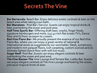  Bar Barracuda- Beach Bar. Enjoy delicious exotic cocktails & beer on the
beach area while taking a sun bath.
 Bar Manatees- Pool Bar / Service. Guests can enjoy tropical drinks &
beer overlooking the ocean and pool area.
 HalfTime Sports Bar- Offering draft beer, snacks, finger foods,
signature hamburgers and more, (14) 42 inch flat screenTV's, Dance
floor and DJ from 10:00pm to 1:00am.
 RedVine Piano Bar- We proudly present the essence of our RedVine
Piano Bar, where you can enjoy a great variety of national &
international wines as suggested by our sommelier. Sleek, sumptuous,
and modern-rich parquet floors, lush carpeting, custom sconces and an
intimate lighted dance floor with soft live music.
 Sugar Reef- Pool Bar. Guests can enjoy elegant cocktails & beer
overlooking the ocean and pool area.
 TheVine Bazaar-The Vine Lounge AndTerrace Bar, Lobby Bar. Guests
can enjoy elegant cocktails atTheVine Lounge overlooking the ocean,
and savor tropical drinks & beer.
 