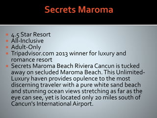  4.5 Star Resort
 All-Inclusive
 Adult-Only
 Tripadvisor.com 2013 winner for luxury and
romance resort
 Secrets Maroma Beach Riviera Cancun is tucked
away on secluded Maroma Beach.This Unlimited-
Luxury haven provides opulence to the most
discerning traveler with a pure white sand beach
and stunning ocean views stretching as far as the
eye can see, yet is located only 20 miles south of
Cancun's International Airport.
 