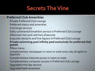  Preferred Club Amenities
 Private Preferred Club Lounge
 Preferred status and amenities
 Concierge services
 Daily continental breakfast service in Preferred Club Lounge
 Afternoon hot and cold hors d’oeuvres
 Exquisite desserts and fine liquors in Preferred Club Lounge
 Private swimming pool-infinity pool exclusively for preferred club
guests
 Pillow menu
 Complimentary newspaper in room or suite every day (English or
Spanish)
 Complimentary Internet access in room or suite
 Complimentary computer access in Preferred Club Lounge
 Upgraded mini-bar service
 Upgraded bath amenities
 
