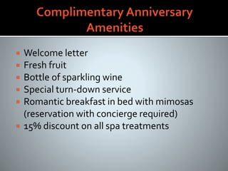  Welcome letter
 Fresh fruit
 Bottle of sparkling wine
 Special turn-down service
 Romantic breakfast in bed with mimosas
(reservation with concierge required)
 15% discount on all spa treatments
 