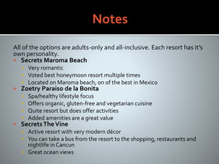 All of the options are adults-only and all-inclusive. Each resort has it’s
own personality.
 Secrets Maroma Beach
 Very romantic
 Voted best honeymoon resort multiple times
 Located on Maroma beach, on of the best in Mexico
 Zoetry Paraiso de la Bonita
 Spa/healthy lifestyle focus
 Offers organic, gluten-free and vegetarian cuisine
 Quite resort but does offer activities
 Added amenities are a great value
 SecretsTheVine
 Active resort with very modern décor
 You can take a bus from the resort to the shopping, restaurants and
nightlife in Cancun
 Great ocean views
 