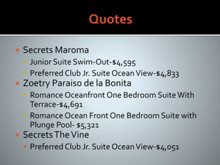  Secrets Maroma
 Junior Suite Swim-Out-$4,595
 Preferred Club Jr. Suite OceanView-$4,833
 Zoetry Paraiso de la Bonita
 Romance Oceanfront One Bedroom SuiteWith
Terrace-$4,691
 Romance Ocean Front One Bedroom Suite with
Plunge Pool- $5,321
 SecretsTheVine
 Preferred Club Jr. Suite OceanView-$4,051
 