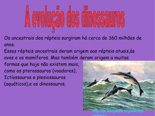 A evolução dos dinossauros  Os ancestrais dos répteis surgiram há cerca de 360 milhões de anos. Esses répteis ancestrais deram origem aos répteis atuais,às aves e os mamíferos. Mas também deram origem a muitas formas que hoje não existem mais, como os pterossauros (voadores),  Ictiossauros e plesiossauros (aquáticos),e os dinossauros. http://pt.wikipedia.org/wiki/Ictiossauro 