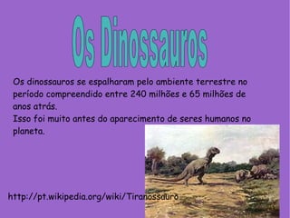 Os Dinossauros Os dinossauros se espalharam pelo ambiente terrestre no período compreendido entre 240 milhões e 65 milhões de anos atrás. Isso foi muito antes do aparecimento de seres humanos no planeta. http://pt.wikipedia.org/wiki/Tiranossauro 