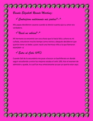 Brenda Elizabeth Rosado Martínez:
Contrajeron matrimonio mis padres^-^
Mis papas decidieron casarse cuando se dieron cuenta que su amor era
verdadero.
Nació mi sobrina*-*
Mi hermano se encontró con una chava que lo hacía feliz y ahora es mi
cuñada, estuvieron mucho tiempo como novios y después decidieron que
querían tener un bebe y pues nació una hermosa niña a la que llamaron
NAHOMY <3
Entre al Cetís 109
Cuando Salí de la secundaria me puse a buscar un bachillerato en donde
seguir estudiando y entre los mejores estaba el cetís 109, hice el examen de
admisión y quede, lo cual fue muy emocionante ya que yo quería estar aquí.
 