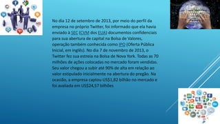 No dia 12 de setembro de 2013, por meio do perfil da 
empresa no próprio Twitter, foi informado que ela havia 
enviado à SEC (CVM dos EUA) documentos confidenciais 
para sua abertura de capital na Bolsa de Valores, 
operação também conhecida como IPO (Oferta Pública 
Inicial, em inglês). No dia 7 de novembro de 2013, o 
Twitter fez sua estreia na Bolsa de Nova York. Todas as 70 
milhões de ações colocadas no mercado foram vendidas. 
Seu valor chegou a subir até 90% de alta em relação ao 
valor estipulado inicialmente na abertura do pregão. Na 
ocasião, a empresa captou US$1,82 bilhão no mercado e 
foi avaliada em US$24,57 bilhões 
 