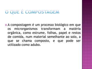 A compostagem é um processo biológico em que
 os microrganismos transformam a matéria
 orgânica, como estrume, folhas, papel e restos
 de comida, num material semelhante ao solo, a
 que se chama composto, e que pode ser
 utilizado como adubo.
 
