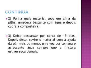  2) Ponha mais material seco em cima da
 pilha, umedeça bastante com água e depois
 cubra a composteira.

 3) Deixe descansar por cerca de 15 dias.
 Depois disso, revire o material com a ajuda
 da pá, mais ou menos uma vez por semana e
 acrescente água sempre que a mistura
 estiver seca demais.
 