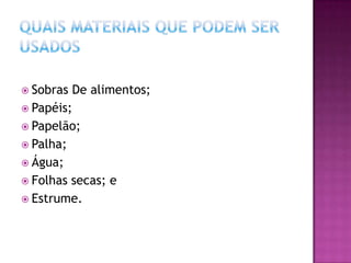  Sobras De alimentos;
 Papéis;
 Papelão;
 Palha;
 Água;
 Folhas secas; e
 Estrume.
 