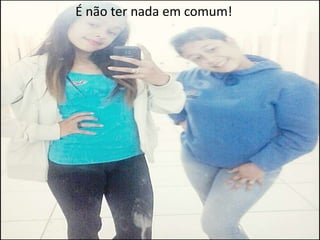 É não ter nada em comum!

 