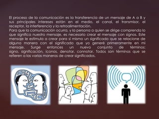 El proceso de la comunicación es la transferencia de un mensaje de A a B y
sus principales intereses están en el medio, el canal, el transmisor, el
receptor, la interferencia y la retroalimentación.
Para que la comunicación ocurra, y la persona a quien se dirige comprenda lo
que significa nuestro mensaje, es necesario crear el mensaje con signos. Este
mensaje le estimula a crear para sí mismo un significado que se relacione de
alguna manera con el significado que yo generé primeramente en mi
mensaje. Surge entonces un nuevo conjunto de términos:
signo, significación, íconos, denotar, connotar. Todos son términos que se
refieren a las varias maneras de crear significados.
 