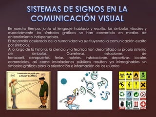 En nuestro tiempo, junto al lenguaje hablado y escrito, los símbolos visuales y
especialmente los símbolos gráficos se han convertido en medios de
entendimiento indispensables.
El desarrollo acelerado de la humanidad va sustituyendo la comunicación escrita
por símbolos.
A lo largo de la historia, la ciencia y la técnica han desarrollado su propio sistema
de símbolos. Carreteras, estaciones de
ferrocarril, aeropuertos, ferias, hoteles, instalaciones deportivas, locales
comerciales, así como instalaciones públicas resultan ya inimaginables sin
símbolos gráficos para la orientación e información de los usuarios.
 