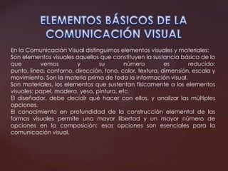 En la Comunicación Visual distinguimos elementos visuales y materiales:
Son elementos visuales aquellos que constituyen la sustancia básica de lo
que vemos y su número es reducido:
punto, línea, contorno, dirección, tono, color, textura, dimensión, escala y
movimiento. Son la materia prima de toda la información visual.
Son materiales, los elementos que sustentan físicamente a los elementos
visuales: papel, madera, yeso, pintura, etc.
El diseñador, debe decidir qué hacer con ellos, y analizar las múltiples
opciones.
El conocimiento en profundidad de la construcción elemental de las
formas visuales permite una mayor libertad y un mayor número de
opciones en la composición; esas opciones son esenciales para la
comunicación visual.
 