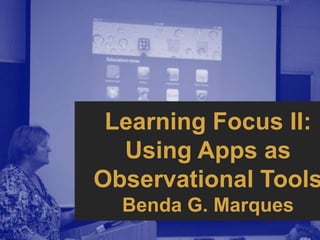 Learning Focus II:
  Using Apps as
Observational Tools
  Benda G. Marques
 