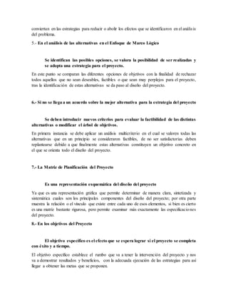 conviertan en las estrategias para reducir o abolir los efectos que se identificaron en el análisis
del problema.
5.- En el análisis de las alternativas en el Enfoque de Marco Lògico
Se identifican las posibles opciones, se valora la posibilidad de ser realizadas y
se adopta una estrategia para el proyecto.
En este punto se comparan las diferentes opciones de objetivos con la finalidad de rechazar
todos aquellos que no sean deseables, factibles o que sean muy perplejos para el proyecto,
tras la identificación de estas alternativas se da paso al diseño del proyecto.
6.- Si no se llega a un acuerdo sobre la mejor alternativa para la estrategia del proyecto
Se deben introducir nuevos criterios para evaluar la factibilidad de las distintas
alternativas o modificar el árbol de objetivos.
En primera instancia se debe aplicar un análisis multicriterio en el cual se valoren todas las
alternativas que en un principio se consideraron factibles, de no ser satisfactorias deben
replantearse debido a que finalmente estas alternativas constituyen un objetivo concreto en
el que se orienta todo el diseño del proyecto.
7.- La Matriz de Planificación del Proyecto
Es una representación esquemática del diseño del proyecto
Ya que es una representación gráfica que permite determinar de manera clara, sintetizada y
sistemática cuales son los principales componentes del diseño del proyecto; por otra parte
muestra la relación o el vínculo que existe entre cada uno de esos elementos, si bien es cierto
es una matriz bastante rigurosa, pero permite examinar más exactamente las especificaciones
del proyecto.
8.- En los objetivos del Proyecto
El objetivo específico es el efecto que se espera lograr si el proyecto se completa
con éxito y a tiempo.
El objetivo específico establece el rumbo que va a tener la intervención del proyecto y nos
va a demostrar resultados y beneficios, con la adecuada ejecución de las estrategias para así
llegar a obtener las metas que se proponen.
 