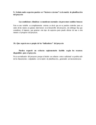 9.- Señala cuales aspectos pueden ser “factores externos” en la matriz de planificación
del proyecto
Las condiciones climáticas se mantienen normales sin presentar cambios bruscos
Esta es una variable es completamente externa es decir que no se pueden controlar pues se
salen de las manos en quienes intervienen en el desarrollo del proyecto, sin embargo hay que
considerar el impacto que generan este tipo de aspectos pues puede afectar de una u otra
manera el progreso del proyecto.
10.- Que aspecto no es propio de los “indicadores” del proyecto
Pueden requerir un esfuerzo suplementario factible según los recursos
disponibles para el proyecto.
No es un indicador del proyecto porque al incluir un esfuerzo extra o adicional se podría salir
de los lineamientos estipulados en la matriz de planificación, generando así inconsistencias
 