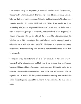 That case was set up for the purpose, if not at the initiative of the local authority,
then certainly with their support. The facts were very different. A three week old
baby had died as a result of asphyxia, following multiple injuries inflicted on more
than one occasion; the injuries could have been caused by the mother or by the
father or by both, but the judge did not say which. Unlike In re S-B, there were all
sorts of indications, perhaps of complicity, and certainly of failure to protect, on
the part of a parent who had not inflicted the injuries. The judge commented that
“singling out a likely perpetrator does not help this couple because it must be
debateable as to which is worse, to inflict this injury or to protect the person
responsible.” So their surviving child was taken away from the couple on the basis
of future risk.
Some years later, the mother and father had separated, the mother was now in a
completely different relationship, and had been living for some time with her new
partner and his two children from a previous relationship. The family had given no
cause for concern to the authorities at all until a new child, her third and their first
together, was 20 months old. Only then did the local authority find out about the
earlier proceedings and required the mother to leave home while the case came to
court.
12
 