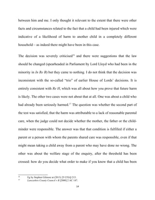 between him and me. I only thought it relevant to the extent that there were other
facts and circumstances related to the fact that a child had been injured which were
indicative of a likelihood of harm to another child in a completely different
household – as indeed there might have been in this case.
The decision was severely criticised16
and there were suggestions that the law
should be changed (spearheaded in Parliament by Lord Lloyd who had been in the
minority in In Re B) but they came to nothing. I do not think that the decision was
inconsistent with the so-called “trio” of earlier House of Lords’ decisions. It is
entirely consistent with Re H, which was all about how you prove that future harm
is likely. The other two cases were not about that at all. One was about a child who
had already been seriously harmed.17
The question was whether the second part of
the test was satisfied, that the harm was attributable to a lack of reasonable parental
care, when the judge could not decide whether the mother, the father or the child-
minder were responsible. The answer was that that condition is fulfilled if either a
parent or a person with whom the parents shared care was responsible, even if that
might mean taking a child away from a parent who may have done no wrong. The
other was about the welfare stage of the enquiry, after the threshold has been
crossed: how do you decide what order to make if you know that a child has been
16
Eg by Stephen Gilmore at (2013) 25 CFLQ 215.
17
Lancashire County Council v B [2000] 2 AC 147.
14
 