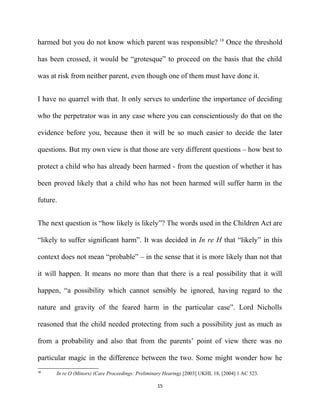 harmed but you do not know which parent was responsible? 18
Once the threshold
has been crossed, it would be “grotesque” to proceed on the basis that the child
was at risk from neither parent, even though one of them must have done it.
I have no quarrel with that. It only serves to underline the importance of deciding
who the perpetrator was in any case where you can conscientiously do that on the
evidence before you, because then it will be so much easier to decide the later
questions. But my own view is that those are very different questions – how best to
protect a child who has already been harmed - from the question of whether it has
been proved likely that a child who has not been harmed will suffer harm in the
future.
The next question is “how likely is likely”? The words used in the Children Act are
“likely to suffer significant harm”. It was decided in In re H that “likely” in this
context does not mean “probable” – in the sense that it is more likely than not that
it will happen. It means no more than that there is a real possibility that it will
happen, “a possibility which cannot sensibly be ignored, having regard to the
nature and gravity of the feared harm in the particular case”. Lord Nicholls
reasoned that the child needed protecting from such a possibility just as much as
from a probability and also that from the parents’ point of view there was no
particular magic in the difference between the two. Some might wonder how he
18
In re O (Minors) (Care Proceedings: Preliminary Hearing) [2003] UKHL 18, [2004] 1 AC 523.
15
 