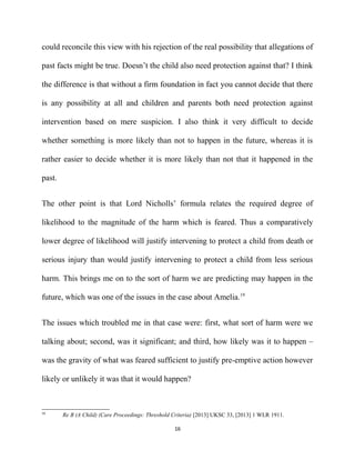 could reconcile this view with his rejection of the real possibility that allegations of
past facts might be true. Doesn’t the child also need protection against that? I think
the difference is that without a firm foundation in fact you cannot decide that there
is any possibility at all and children and parents both need protection against
intervention based on mere suspicion. I also think it very difficult to decide
whether something is more likely than not to happen in the future, whereas it is
rather easier to decide whether it is more likely than not that it happened in the
past.
The other point is that Lord Nicholls’ formula relates the required degree of
likelihood to the magnitude of the harm which is feared. Thus a comparatively
lower degree of likelihood will justify intervening to protect a child from death or
serious injury than would justify intervening to protect a child from less serious
harm. This brings me on to the sort of harm we are predicting may happen in the
future, which was one of the issues in the case about Amelia.19
The issues which troubled me in that case were: first, what sort of harm were we
talking about; second, was it significant; and third, how likely was it to happen –
was the gravity of what was feared sufficient to justify pre-emptive action however
likely or unlikely it was that it would happen?
19
Re B (A Child) (Care Proceedings: Threshold Criteria) [2013] UKSC 33, [2013] 1 WLR 1911.
16
 