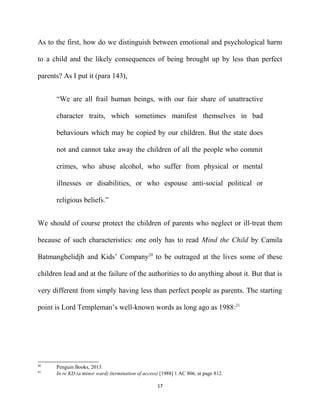 As to the first, how do we distinguish between emotional and psychological harm
to a child and the likely consequences of being brought up by less than perfect
parents? As I put it (para 143),
“We are all frail human beings, with our fair share of unattractive
character traits, which sometimes manifest themselves in bad
behaviours which may be copied by our children. But the state does
not and cannot take away the children of all the people who commit
crimes, who abuse alcohol, who suffer from physical or mental
illnesses or disabilities, or who espouse anti-social political or
religious beliefs.”
We should of course protect the children of parents who neglect or ill-treat them
because of such characteristics: one only has to read Mind the Child by Camila
Batmanghelidjh and Kids’ Company20
to be outraged at the lives some of these
children lead and at the failure of the authorities to do anything about it. But that is
very different from simply having less than perfect people as parents. The starting
point is Lord Templeman’s well-known words as long ago as 1988:21
20
Penguin Books, 2013.
21
In re KD (a minor ward) (termination of access) [1988] 1 AC 806, at page 812.
17
 