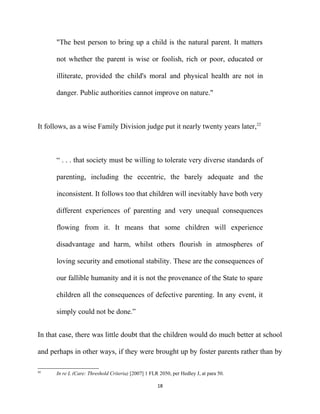 "The best person to bring up a child is the natural parent. It matters
not whether the parent is wise or foolish, rich or poor, educated or
illiterate, provided the child's moral and physical health are not in
danger. Public authorities cannot improve on nature."
It follows, as a wise Family Division judge put it nearly twenty years later,22
“ . . . that society must be willing to tolerate very diverse standards of
parenting, including the eccentric, the barely adequate and the
inconsistent. It follows too that children will inevitably have both very
different experiences of parenting and very unequal consequences
flowing from it. It means that some children will experience
disadvantage and harm, whilst others flourish in atmospheres of
loving security and emotional stability. These are the consequences of
our fallible humanity and it is not the provenance of the State to spare
children all the consequences of defective parenting. In any event, it
simply could not be done.”
In that case, there was little doubt that the children would do much better at school
and perhaps in other ways, if they were brought up by foster parents rather than by
22
In re L (Care: Threshold Criteria) [2007] 1 FLR 2050, per Hedley J, at para 50.
18
 