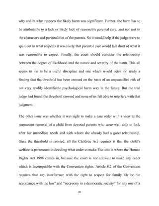 why and in what respects the likely harm was significant. Further, the harm has to
be attributable to a lack or likely lack of reasonable parental care, and not just to
the characters and personalities of the parents. So it would help if the judge were to
spell out in what respects it was likely that parental care would fall short of what it
was reasonable to expect. Finally, the court should consider the relationship
between the degree of likelihood and the nature and severity of the harm. This all
seems to me to be a useful discipline and one which would deter too ready a
finding that the threshold has been crossed on the basis of an unquantified risk of
not very readily identifiable psychological harm way in the future. But the trial
judge had found the threshold crossed and none of us felt able to interfere with that
judgment.
The other issue was whether it was right to make a care order with a view to the
permanent removal of a child from devoted parents who were well able to look
after her immediate needs and with whom she already had a good relationship.
Once the threshold is crossed, all the Children Act requires is that the child’s
welfare is paramount in deciding what order to make. But this is where the Human
Rights Act 1998 comes in, because the court is not allowed to make any order
which is incompatible with the Convention rights. Article 8.2 of the Convention
requires that any interference with the right to respect for family life be “in
accordance with the law” and “necessary in a democratic society” for any one of a
20
 