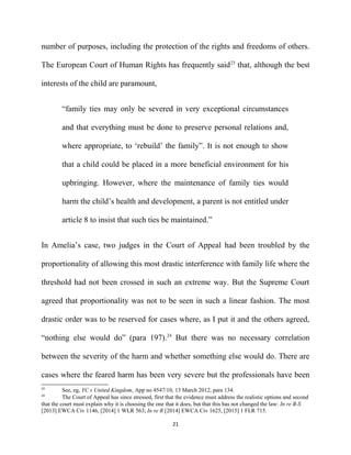number of purposes, including the protection of the rights and freedoms of others.
The European Court of Human Rights has frequently said23
that, although the best
interests of the child are paramount,
“family ties may only be severed in very exceptional circumstances
and that everything must be done to preserve personal relations and,
where appropriate, to ‘rebuild’ the family”. It is not enough to show
that a child could be placed in a more beneficial environment for his
upbringing. However, where the maintenance of family ties would
harm the child’s health and development, a parent is not entitled under
article 8 to insist that such ties be maintained.”
In Amelia’s case, two judges in the Court of Appeal had been troubled by the
proportionality of allowing this most drastic interference with family life where the
threshold had not been crossed in such an extreme way. But the Supreme Court
agreed that proportionality was not to be seen in such a linear fashion. The most
drastic order was to be reserved for cases where, as I put it and the others agreed,
“nothing else would do” (para 197).24
But there was no necessary correlation
between the severity of the harm and whether something else would do. There are
cases where the feared harm has been very severe but the professionals have been
23
See, eg, YC v United Kingdom, App no 4547/10, 13 March 2012, para 134.
24
The Court of Appeal has since stressed, first that the evidence must address the realistic options and second
that the court must explain why it is choosing the one that it does, but that this has not changed the law: In re B-S
[2013] EWCA Civ 1146, [2014] 1 WLR 563; In re R [2014] EWCA Civ 1625, [2015] 1 FLR 715.
21
 