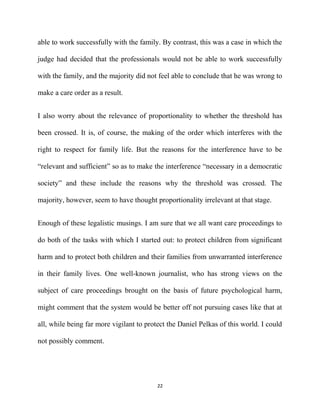 able to work successfully with the family. By contrast, this was a case in which the
judge had decided that the professionals would not be able to work successfully
with the family, and the majority did not feel able to conclude that he was wrong to
make a care order as a result.
I also worry about the relevance of proportionality to whether the threshold has
been crossed. It is, of course, the making of the order which interferes with the
right to respect for family life. But the reasons for the interference have to be
“relevant and sufficient” so as to make the interference “necessary in a democratic
society” and these include the reasons why the threshold was crossed. The
majority, however, seem to have thought proportionality irrelevant at that stage.
Enough of these legalistic musings. I am sure that we all want care proceedings to
do both of the tasks with which I started out: to protect children from significant
harm and to protect both children and their families from unwarranted interference
in their family lives. One well-known journalist, who has strong views on the
subject of care proceedings brought on the basis of future psychological harm,
might comment that the system would be better off not pursuing cases like that at
all, while being far more vigilant to protect the Daniel Pelkas of this world. I could
not possibly comment.
22
 
