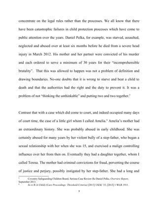 concentrate on the legal rules rather than the processes. We all know that there
have been catastrophic failures in child protection processes which have come to
public attention over the years. Daniel Pelka, for example, was starved, assaulted,
neglected and abused over at least six months before he died from a severe head
injury in March 2012. His mother and her partner were convicted of his murder
and each ordered to serve a minimum of 30 years for their “incomprehensible
brutality”. That this was allowed to happen was not a problem of definition and
drawing boundaries. No-one doubts that it is wrong to starve and beat a child to
death and that the authorities had the right and the duty to prevent it. It was a
problem of not “thinking the unthinkable” and putting two and two together.5
Contrast that with a case which did come to court, and indeed occupied many days
of court time, the case of a little girl whom I called Amelia.6
Amelia’s mother had
an extraordinary history. She was probably abused in early childhood. She was
certainly abused for many years by her violent bully of a step-father, who began a
sexual relationship with her when she was 15, and exercised a malign controlling
influence over her from then on. Eventually they had a daughter together, whom I
called Teresa. The mother had criminal convictions for fraud, perverting the course
of justice and perjury, possibly instigated by her step-father. She had a long and
5
Coventry Safeguarding Children Board, Serious Case Review Re Daniel Pelka, Overview Report,
September 2013.
6
In re B (A Child) (Care Proceedings: Threshold Criteria) [2013] UKSC 33, [2013] 1 WLR 1911.
3
 