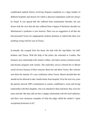 complicated medical history involving frequent complaints to a large number of
different hospitals and doctors for which a physical explanation could not always
be found. It was agreed that she suffered from somatisation disorder, but one
doctor took the view that she also suffered from a degree of factitious disorder (as
Munchausen’s syndrome is now known). There was no suggestion at all that she
had presented Teresa for inappropriate medical attention or indeed that there was
anything wrong with her care of Teresa.
Eventually she escaped from the home she had with the step-father, her half-
brothers and Teresa. With the help of the police she relocated to London. She
formed a new relationship with Amelia’s father, who had a serious criminal record,
and became pregnant with Amelia. The midwifery service referred her to Barnet
social services because of their concerns about her and about Teresa. Her solicitor
sent them the minutes of a case conference about Teresa. Barnet decided that she
should not be allowed to take Amelia home from hospital. Over the next two years
the parents showed 100% commitment to contact, established a warm and loving
relationship with their daughter, who was attached to them and knew they were her
mum and dad. But they did not have a happy relationship with the local authority,
and there were numerous examples of what the judge called the mother’s “quite
exceptional proneness to lie”.
4
 
