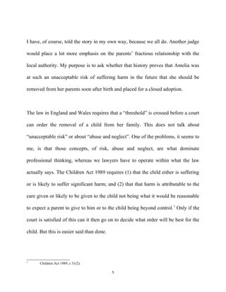 I have, of course, told the story in my own way, because we all do. Another judge
would place a lot more emphasis on the parents’ fractious relationship with the
local authority. My purpose is to ask whether that history proves that Amelia was
at such an unacceptable risk of suffering harm in the future that she should be
removed from her parents soon after birth and placed for a closed adoption.
The law in England and Wales requires that a “threshold” is crossed before a court
can order the removal of a child from her family. This does not talk about
“unacceptable risk” or about “abuse and neglect”. One of the problems, it seems to
me, is that those concepts, of risk, abuse and neglect, are what dominate
professional thinking, whereas we lawyers have to operate within what the law
actually says. The Children Act 1989 requires (1) that the child either is suffering
or is likely to suffer significant harm; and (2) that that harm is attributable to the
care given or likely to be given to the child not being what it would be reasonable
to expect a parent to give to him or to the child being beyond control.7
Only if the
court is satisfied of this can it then go on to decide what order will be best for the
child. But this is easier said than done.
7
Children Act 1989, s 31(2).
5
 