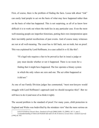 First, of course, there is the problem of finding the facts. Loose talk about “risk”
can easily lead people to act on the basis of what may have happened rather than
on the basis of what has happened. This is not surprising, as all of us know how
difficult it is to work out where the truth lies in any particular case. Even the most
well-meaning people are imperfect historians, putting their own interpretation upon
their inevitably partial recollections of past events. And of course many witnesses
are not at all well-meaning. The court has to fall back, not on truth, but on proof.
This was explained by Lord Hoffmann, in a case called In re B, like this8
:
“If a legal rule requires a fact to be proved (a fact in issue) a judge or
jury must decide whether or not it happened. There is no room for a
finding that it might have happened. The law operates a binary system
in which the only values are zero and one. The act either happened or
it did not.”
As one of our Family Division judges has commented, “most non-lawyers would
struggle with Lord Hoffmann’s approach (and we should recognise this)”. But we
still have to do it (and most of us think it right).
The second problem is the standard of proof. For many years, child protection in
England and Wales was bedevilled by the mistaken view9
that the more serious an
8
In Re B (Children) (Sexual Abuse: Standard of Proof) [2008] UKHL 35, [2009] 1 AC 11, para 2.
9
A misunderstanding of what Lord Nicholls had said in In Re H (minors) (sexual abuse: standard of proof)
[1996] AC 563.
6
 