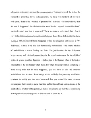 allegation, or the more serious the consequences of finding it proved, the higher the
standard of proof had to be. In English law, we have two standards of proof: in
civil cases, there is the “balance of probabilities” standard – is it more likely than
not that it happened? In criminal cases, there is the “beyond reasonable doubt”
standard – am I sure that it happened? These are easy to understand, but I find it
very difficult to understand something in between them. How do I decide that there
is, say, a 75% likelihood that it happened or that the allegation only needs a 70%
likelihood? In In re B we held that there is only one standard – the simple balance
of probabilities – when finding the facts. The justification for the difference
between care and criminal proceedings is the equal seriousness for the child of
getting it wrong in either direction – finding that it did happen when it did not or
finding that it did not happen when it did. But when deciding whether something is
more likely than not to have happened, you do have to take the inherent
probabilities into account. Some things are so unlikely that you may need better
evidence to satisfy you that they happened than you would for more common
occurrences. But when it is quite clear that a child has suffered serious injury at the
hands of one or other of his parents, it makes no sense to say that this is so unlikely
that cogent evidence is required to prove which of them did it.
7
 