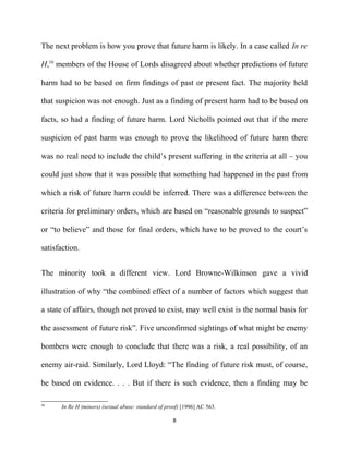 The next problem is how you prove that future harm is likely. In a case called In re
H,10
members of the House of Lords disagreed about whether predictions of future
harm had to be based on firm findings of past or present fact. The majority held
that suspicion was not enough. Just as a finding of present harm had to be based on
facts, so had a finding of future harm. Lord Nicholls pointed out that if the mere
suspicion of past harm was enough to prove the likelihood of future harm there
was no real need to include the child’s present suffering in the criteria at all – you
could just show that it was possible that something had happened in the past from
which a risk of future harm could be inferred. There was a difference between the
criteria for preliminary orders, which are based on “reasonable grounds to suspect”
or “to believe” and those for final orders, which have to be proved to the court’s
satisfaction.
The minority took a different view. Lord Browne-Wilkinson gave a vivid
illustration of why “the combined effect of a number of factors which suggest that
a state of affairs, though not proved to exist, may well exist is the normal basis for
the assessment of future risk”. Five unconfirmed sightings of what might be enemy
bombers were enough to conclude that there was a risk, a real possibility, of an
enemy air-raid. Similarly, Lord Lloyd: “The finding of future risk must, of course,
be based on evidence. . . . But if there is such evidence, then a finding may be
10
In Re H (minors) (sexual abuse: standard of proof) [1996] AC 563.
8
 