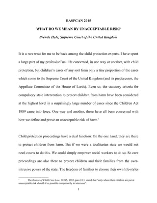 BASPCAN 2015
WHAT DO WE MEAN BY UNACCEPTABLE RISK?
Brenda Hale, Supreme Court of the United Kingdom
It is a rare treat for me to be back among the child protection experts. I have spent
a large part of my profession”nal life concerned, in one way or another, with child
protection, but children’s cases of any sort form only a tiny proportion of the cases
which come to the Supreme Court of the United Kingdom (and its predecessor, the
Appellate Committee of the House of Lords). Even so, the statutory criteria for
compulsory state intervention to protect children from harm have been considered
at the highest level in a surprisingly large number of cases since the Children Act
1989 came into force. One way and another, these have all been concerned with
how we define and prove an unacceptable risk of harm.1
Child protection proceedings have a dual function. On the one hand, they are there
to protect children from harm. But if we were a totalitarian state we would not
need courts to do this. We could simply empower social workers to do so. So care
proceedings are also there to protect children and their families from the over-
intrusive power of the state. The freedom of families to choose their own life-styles
1
The Review of Child Care Law, DHSS, 1985, para 2.13, stated that “only where their children are put at
unacceptable risk should it be possible compulsorily to intervene”.
1
 