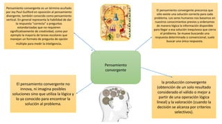 Pensamiento
convergente
Pensamiento convergente es un término acuñado
por Joy Paul Guilford en oposición al pensamiento
divergente, también conocido como pensamiento
vertical. En general representa la habilidad de dar
la respuesta "correcta" a preguntas
estandarizadas que no requieren
significativamente de creatividad, como por
ejemplo la mayoría de tareas escolares que
manejan un formato de pregunta de opción
múltiple para medir la inteligencia.
El pensamiento convergente preconiza que
sólo existe una solución correcta para cada
problema. Los seres humanos nos basamos en
nuestros conocimientos previos y ordenamos
de manera lógica la información disponible
para llegar a esa solución inequívoca que cierra
el problema. Se mueve buscando una
respuesta determinada o convencional, suele
buscar una única respuesta.
El pensamiento convergente no
innova, ni imagina posibles
soluciones sino que utiliza la lógica y
lo ya conocido para encontrar la
solución al problema.
la producción convergente
(obtención de un solo resultado
considerado el válido o mejor a
partir de una operación lógica
lineal) y la valoración (cuando la
decisión se alcanza por criterios
selectivos).